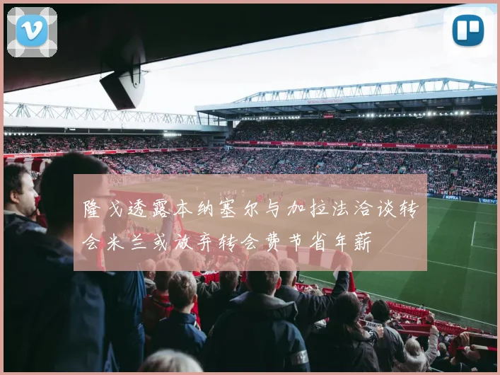 隆戈透露本纳塞尔与加拉法洽谈转会米兰或放弃转会费节省年薪