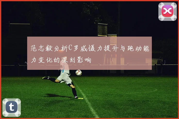 范志毅分析C罗威慑力提升与跑动能力变化的深刻影响